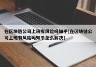 在区块链公司上班有风险吗知乎[在区块链公司上班有风险吗知乎怎么解决]